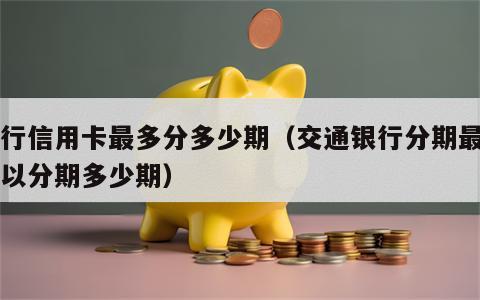 交行信用卡最多分多少期（交通银行分期最高可以分期多少期）