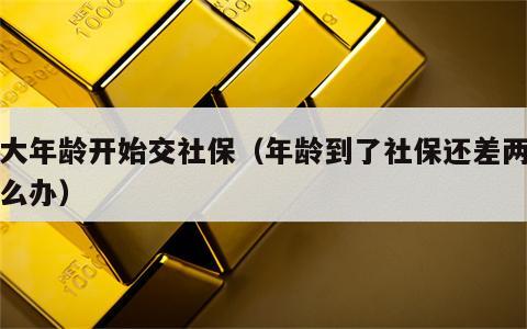 多大年龄开始交社保（年龄到了社保还差两年怎么办）