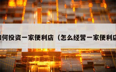 如何投资一家便利店（怎么经营一家便利店）