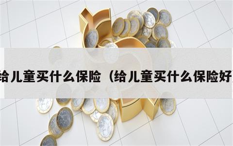 给儿童买什么保险（给儿童买什么保险好）