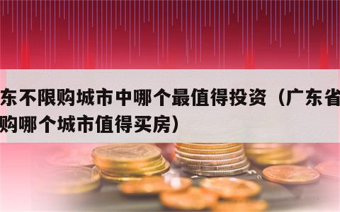 广东不限购城市中哪个最值得投资（广东省不限购哪个城市值得买房）