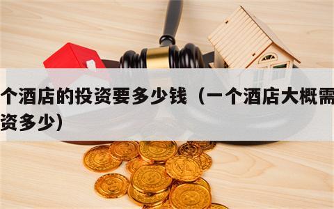 一个酒店的投资要多少钱（一个酒店大概需要投资多少）