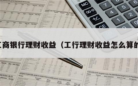 工商银行理财收益（工行理财收益怎么算的）