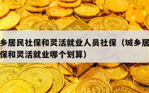 城乡居民社保和灵活就业人员社保（城乡居民社保和灵活就业哪个划算）