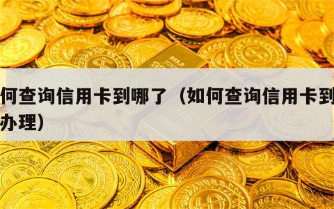 如何查询信用卡到哪了（如何查询信用卡到哪了办理）