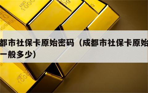 成都市社保卡原始密码（成都市社保卡原始密码一般多少）
