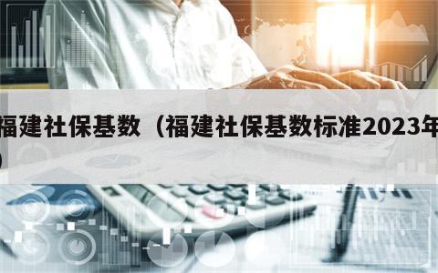 福建社保基数（福建社保基数标准2023年）