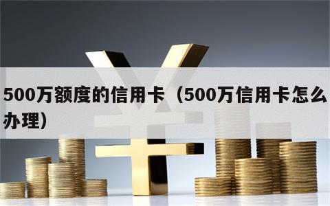 500万额度的信用卡（500万信用卡怎么办理）