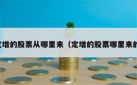 定增的股票从哪里来（定增的股票哪里来的）