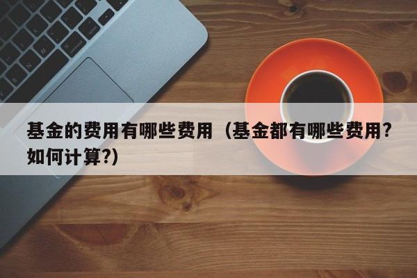 基金的费用有哪些费用（基金都有哪些费用?如何计算?）