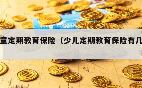 儿童定期教育保险（少儿定期教育保险有几种）