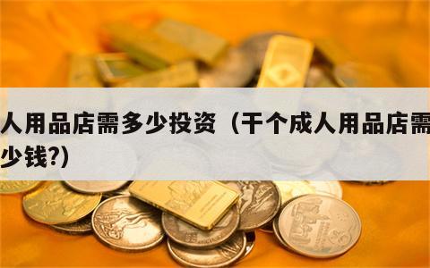 成人用品店需多少投资（干个成人用品店需要多少钱?）