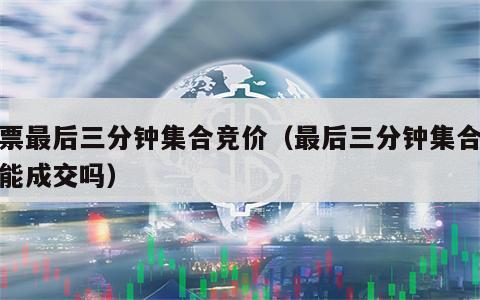 股票最后三分钟集合竞价（最后三分钟集合竞价能成交吗）