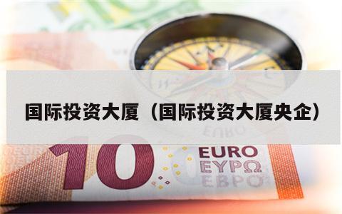 国际投资大厦（国际投资大厦央企）