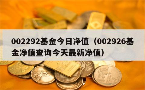 002292基金今日净值（002926基金净值查询今天最新净值）