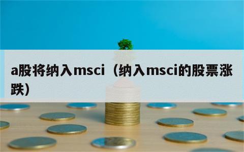 a股将纳入msci（纳入msci的股票涨跌）