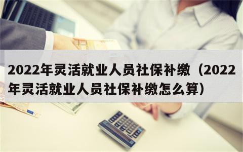 2022年灵活就业人员社保补缴（2022年灵活就业人员社保补缴怎么算）