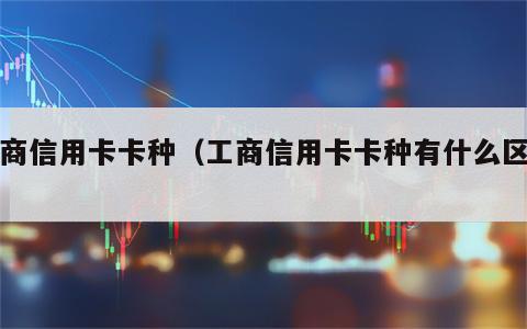 工商信用卡卡种（工商信用卡卡种有什么区别）
