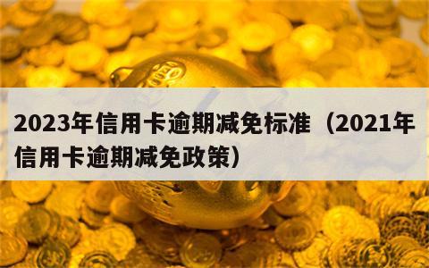 2023年信用卡逾期减免标准（2021年信用卡逾期减免政策）