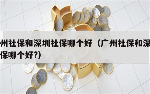 广州社保和深圳社保哪个好（广州社保和深圳社保哪个好?）