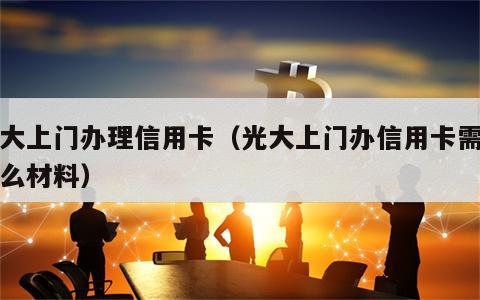 光大上门办理信用卡（光大上门办信用卡需要什么材料）