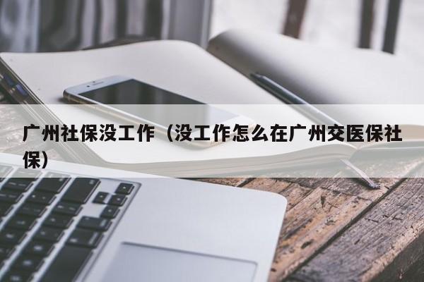 广州社保没工作（没工作怎么在广州交医保社保）