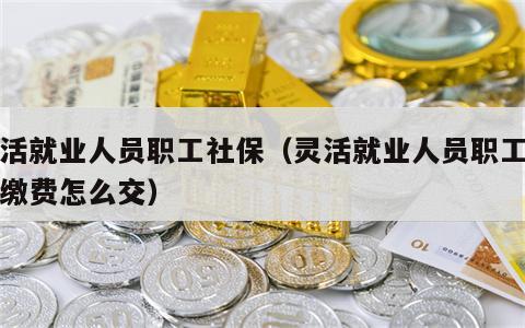 灵活就业人员职工社保（灵活就业人员职工社保缴费怎么交）