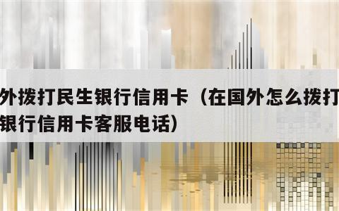 境外拨打民生银行信用卡（在国外怎么拨打民生银行信用卡客服电话）