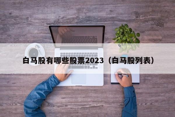 白马股有哪些股票2023（白马股列表）