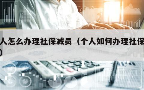 个人怎么办理社保减员（个人如何办理社保减员）