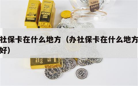 办社保卡在什么地方（办社保卡在什么地方办最好）