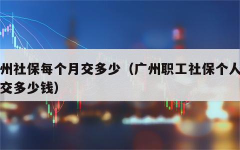 广州社保每个月交多少（广州职工社保个人每月交多少钱）