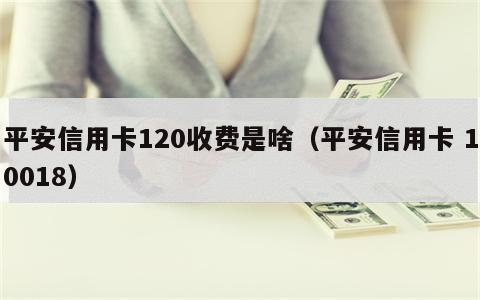 平安信用卡120收费是啥（平安信用卡 10018）