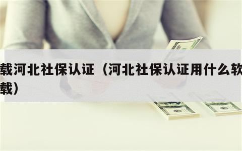 下载河北社保认证（河北社保认证用什么软件下载）