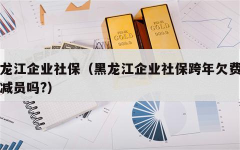黑龙江企业社保（黑龙江企业社保跨年欠费可以减员吗?）
