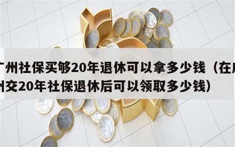 广州社保买够20年退休可以拿多少钱（在广州交20年社保退休后可以领取多少钱）