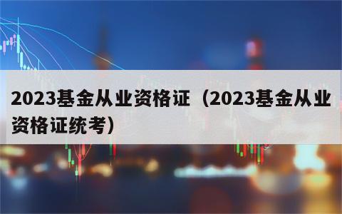 2023基金从业资格证（2023基金从业资格证统考）