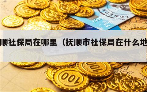 抚顺社保局在哪里（抚顺市社保局在什么地方）