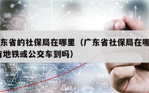 广东省的社保局在哪里（广东省社保局在哪里,有地铁或公交车到吗）