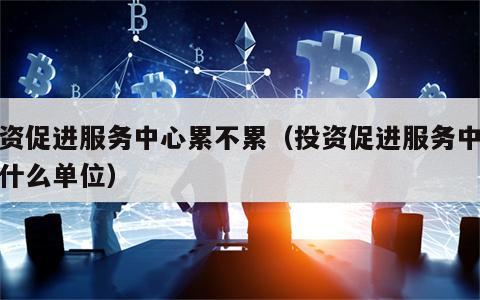 投资促进服务中心累不累（投资促进服务中心是什么单位）