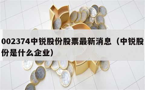 002374中锐股份股票最新消息（中锐股份是什么企业）