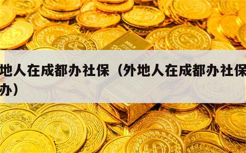 外地人在成都办社保（外地人在成都办社保怎么办）