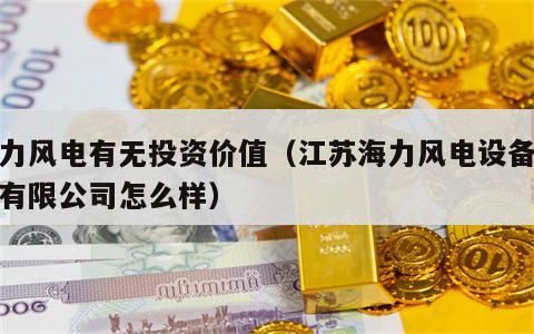 海力风电有无投资价值（江苏海力风电设备科技有限公司怎么样）