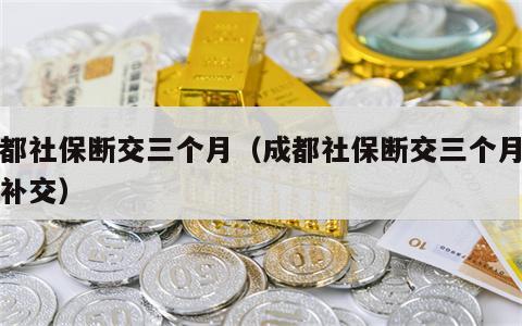 成都社保断交三个月（成都社保断交三个月怎么补交）