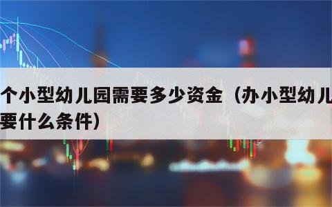 办个小型幼儿园需要多少资金（办小型幼儿园需要什么条件）