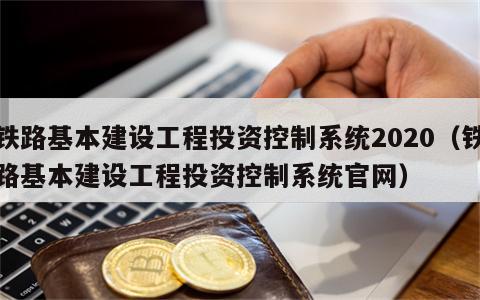 铁路基本建设工程投资控制系统2020（铁路基本建设工程投资控制系统官网）