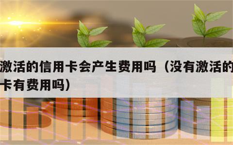 没激活的信用卡会产生费用吗（没有激活的信用卡有费用吗）