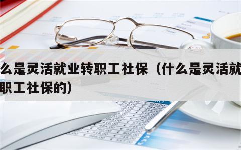 什么是灵活就业转职工社保（什么是灵活就业转职工社保的）