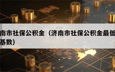 济南市社保公积金（济南市社保公积金最低缴费基数）