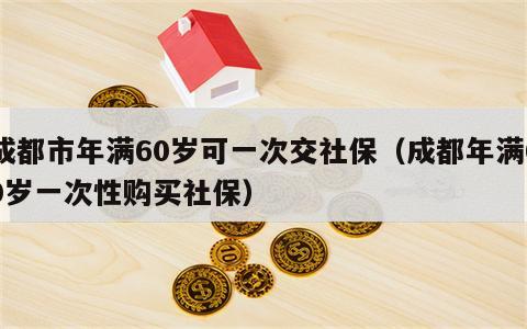 成都市年满60岁可一次交社保（成都年满60岁一次性购买社保）
